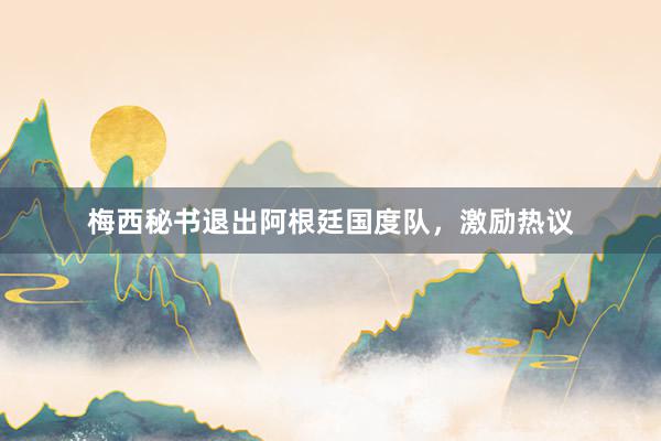 梅西秘书退出阿根廷国度队，激励热议