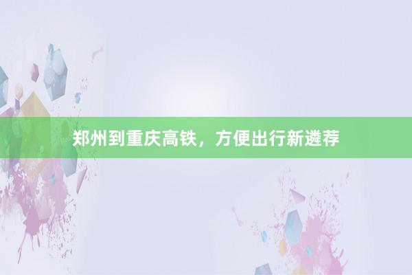 郑州到重庆高铁，方便出行新遴荐